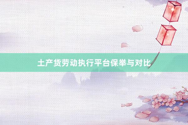土产货劳动执行平台保举与对比